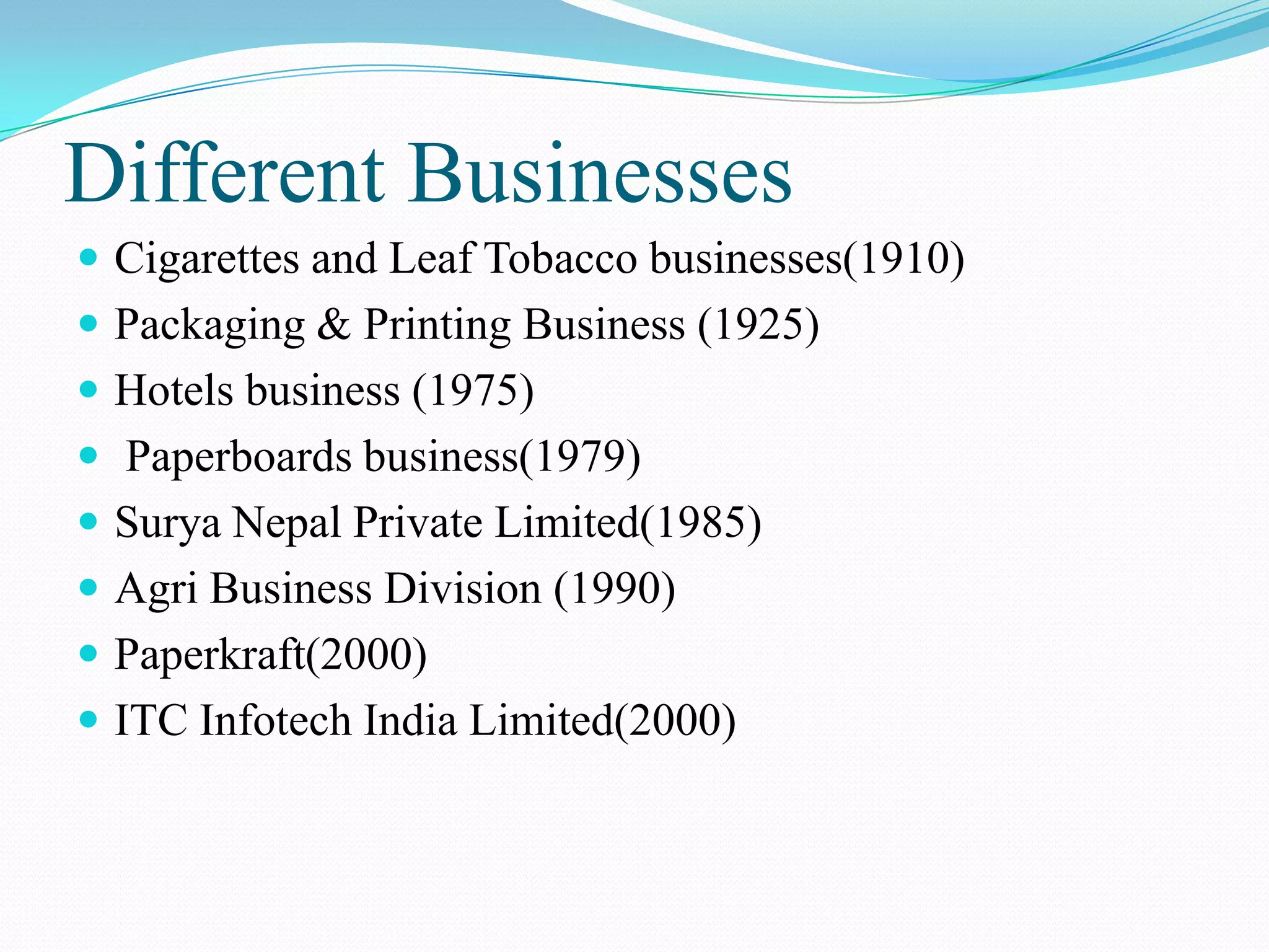 Different BusinessesCigarettes and Leaf Tobacco businesses(1910)Packaging & Printing Business (1925)Hotels business (1975) Paperboards business(1979)Surya Nepal Private Limited(1985) Agri Business Division (1990)Paperkraft(2000)ITC InfotechIndia Limited(2000)