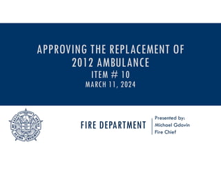 FIRE DEPARTMENT
Presented by:
Michael Gdovin
Fire Chief
APPROVING THE REPLACEMENT OF
2012 AMBULANCE
ITEM # 10
MARCH 11, 2024
 