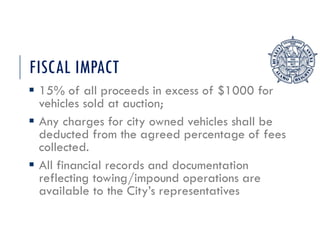 FISCAL IMPACT
 15% of all proceeds in excess of $1000 for
vehicles sold at auction;
 Any charges for city owned vehicles shall be
deducted from the agreed percentage of fees
collected.
 All financial records and documentation
reflecting towing/impound operations are
available to the City’s representatives
 