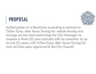 PROPOSAL
Authorization of a Resolution awarding a contract to
TxTow Corp. dba Texas Towing for vehicle towing and
storage service and authorizing the City Manager to
execute a three (3) year contract with an extension of up
to two (2) years with TxTow Corp. dba Texas Towing for
such services upon approval of the City Council.
 