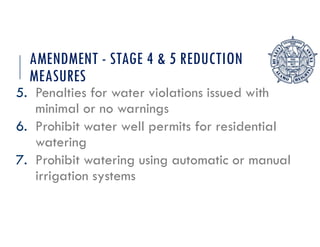 AMENDMENT - STAGE 4 & 5 REDUCTION
MEASURES
5. Penalties for water violations issued with
minimal or no warnings
6. Prohibit water well permits for residential
watering
7. Prohibit watering using automatic or manual
irrigation systems
 