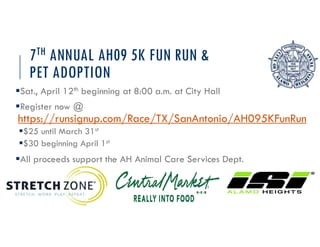 7TH ANNUAL AH09 5K FUN RUN &
PET ADOPTION
?Sat., April 12th beginning at 8:00 a.m. at City Hall
?Register now @
https://runsignup.com/Race/TX/SanAntonio/AH095KFunRun
?$25 until March 31st
?$30 beginning April 1st
?All proceeds support the AH Animal Care Services Dept.
 