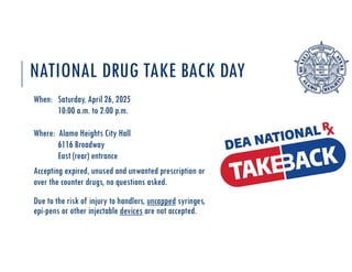 NATIONAL DRUG TAKE BACK DAY
When: Saturday, April 26, 2025
10:00 a.m. to 2:00 p.m.
Where: Alamo Heights City Hall
6116 Broadway
East (rear) entrance
Accepting expired, unused and unwanted prescription or
over the counter drugs, no questions asked.
Due to the risk of injury to handlers, uncapped syringes,
epi-pens or other injectable devices are not accepted.
 