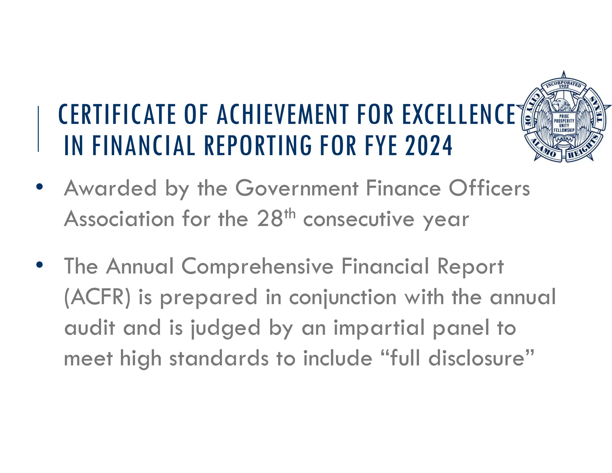 CERTIFICATE OF ACHIEVEMENT FOR EXCELLENCE
IN FINANCIAL REPORTING FOR FYE 2024
• Awarded by the Government Finance Officers
Association for the 28th consecutive year
• The Annual Comprehensive Financial Report
(ACFR) is prepared in conjunction with the annual
audit and is judged by an impartial panel to
meet high standards to include “full disclosure”
 