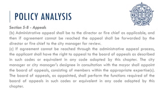 POLICY ANALYSIS
Section 5-8 - Appeals
(b) Administrative appeal shall be to the director or fire chief as applicable, and
then if agreement cannot be reached the appeal shall be forwarded by the
director or fire chief to the city manager for review.
(c) If agreement cannot be reached through the administrative appeal process,
the applicant shall have the right to appeal to the board of appeals as described
in such codes or equivalent in any code adopted by this chapter. The city
manager or city manager's designee in consultation with the mayor shall appoint
the board of appeals, consisting of members within the appropriate expertise(s).
The board of appeals, as appointed, shall perform the functions required of the
board of appeals in such codes or equivalent in any code adopted by this
chapter.
 