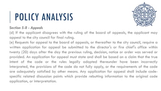POLICY ANALYSIS
Section 5-8 - Appeals
(d) If the applicant disagrees with the ruling of the board of appeals, the applicant may
appeal to the city council for final ruling.
(e) Requests for appeal to the board of appeals, or thereafter to the city council, require a
written application for appeal be submitted to the director's or fire chief's office within
twenty (20) days after the day the previous ruling, decision, notice or order was served or
provided. An application for appeal must state and shall be based on a claim that the true
intent of the code or the rules legally adopted thereunder have been incorrectly
interpreted, the provisions of the code do not fully apply, or the requirements of the code
are adequately satisfied by other means. Any application for appeal shall include code-
specific related discussion points which provide rebutting information to the original code
application, or interpretation.
 