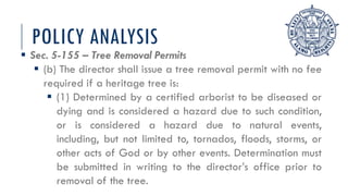 POLICY ANALYSIS
 Sec. 5-155 – Tree Removal Permits
 (b) The director shall issue a tree removal permit with no fee
required if a heritage tree is:
 (1) Determined by a certified arborist to be diseased or
dying and is considered a hazard due to such condition,
or is considered a hazard due to natural events,
including, but not limited to, tornados, floods, storms, or
other acts of God or by other events. Determination must
be submitted in writing to the director’s office prior to
removal of the tree.
 
