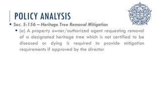 POLICY ANALYSIS
 Sec. 5-156 – Heritage Tree Removal Mitigation
 (a) A property owner/authorized agent requesting removal
of a designated heritage tree which is not certified to be
diseased or dying is required to provide mitigation
requirements if approved by the director
 
