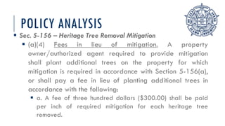POLICY ANALYSIS
 Sec. 5-156 – Heritage Tree Removal Mitigation
 (a)(4) Fees in lieu of mitigation. A property
owner/authorized agent required to provide mitigation
shall plant additional trees on the property for which
mitigation is required in accordance with Section 5-156(a),
or shall pay a fee in lieu of planting additional trees in
accordance with the following:
 a. A fee of three hundred dollars ($300.00) shall be paid
per inch of required mitigation for each heritage tree
removed.
 