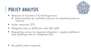 POLICY ANALYSIS
 Removal of fourteen (14) Heritage trees
 Determination by certified arborist not submitted prior to
removal
 Inches removed: 272
 Mitigation Fee at $300 per inch: $81,600
 Requesting waiver to required mitigation – apply additional
tree plantings and/or mitigation fees
 No public notice required.
 