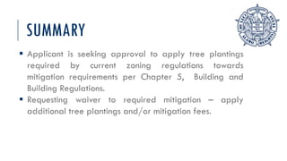 SUMMARY
 Applicant is seeking approval to apply tree plantings
required by current zoning regulations towards
mitigation requirements per Chapter 5, Building and
Building Regulations.
 Requesting waiver to required mitigation – apply
additional tree plantings and/or mitigation fees.
 