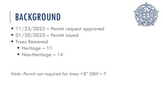 BACKGROUND
 11/23/2022 – Permit request approved
 01/30/2023 – Permit issued
 Trees Removed
 Heritage – 11
 Non-Heritage – 14
Note: Permit not required for trees <8” DBH – 7
 