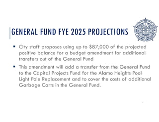 GENERAL FUND FYE 2025 PROJECTIONS
 City staff proposes using up to $87,000 of the projected
positive balance for a budget amendment for additional
transfers out of the General Fund
 This amendment will add a transfer from the General Fund
to the Capital Projects Fund for the Alamo Heights Pool
Light Pole Replacement and to cover the costs of additional
Garbage Carts in the General Fund.
3
 