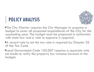 POLICY ANALYSIS
The City Charter requires the City Manager to prepare a
budget to cover all proposed expenditures of the City for the
succeeding year. The budget must be prepared in conformity
with state law and a vote to approve is required.
A record vote to set the tax rate is required by Chapter 26
of the Tax Code.
Local Government Code 102.007 requires a separate vote
be made to ratify the property tax revenue increase in the
budget.
7
 