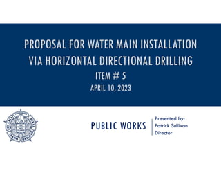 PUBLIC WORKS
Presented by:
Patrick Sullivan
Director
PROPOSAL FOR WATER MAIN INSTALLATION
VIA HORIZONTAL DIRECTIONAL DRILLING
ITEM # 5
APRIL 10, 2023
 