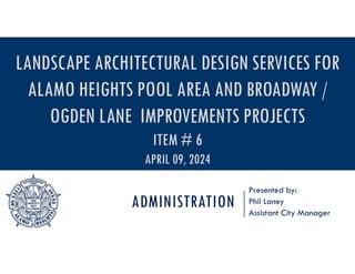 ADMINISTRATION
Presented by:
Phil Laney
Assistant City Manager
LANDSCAPE ARCHITECTURAL DESIGN SERVICES FOR
ALAMO HEIGHTS POOL AREA AND BROADWAY /
OGDEN LANE IMPROVEMENTS PROJECTS
ITEM # 6
APRIL 09, 2024
 