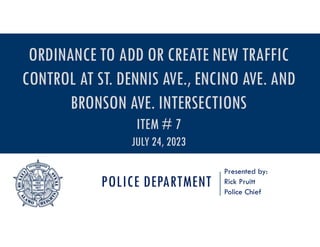 POLICE DEPARTMENT
Presented by:
Rick Pruitt
Police Chief
ORDINANCE TO ADD OR CREATE NEW TRAFFIC
CONTROL AT ST. DENNIS AVE., ENCINO AVE. AND
BRONSON AVE. INTERSECTIONS
ITEM # 7
JULY 24, 2023
 