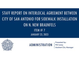 ADMINISTRATION
Presented by:
Phil Laney
Assistant City Manager
STAFF REPORT ON INTERLOCAL AGREEMENT BETWEEN
CITY OF SAN ANTONIO FOR SIDEWALK INSTALLATION
ON N. NEW BRAUNFELS
ITEM # 7
JANUARY 23, 2023
 