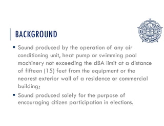 BACKGROUND
 Sound produced by the operation of any air
conditioning unit, heat pump or swimming pool
machinery not exceeding the dBA limit at a distance
of fifteen (15) feet from the equipment or the
nearest exterior wall of a residence or commercial
building;
 Sound produced solely for the purpose of
encouraging citizen participation in elections.
 
