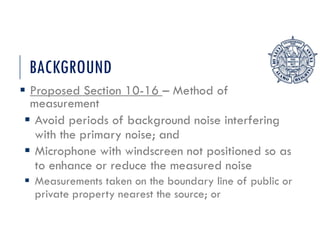 BACKGROUND
 Proposed Section 10-16 – Method of
measurement
 Avoid periods of background noise interfering
with the primary noise; and
 Microphone with windscreen not positioned so as
to enhance or reduce the measured noise
 Measurements taken on the boundary line of public or
private property nearest the source; or
 