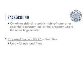 BACKGROUND
 On either side of a public right-of-way at or
near the boundary line of the property where
the noise is generated
 Proposed Section 10-17 – Penalties
 Unlawful acts and fines
 