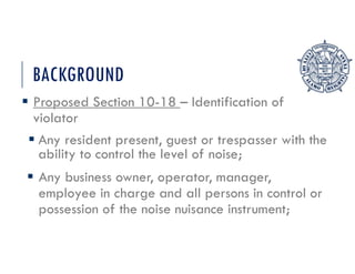 BACKGROUND
 Proposed Section 10-18 – Identification of
violator
 Any resident present, guest or trespasser with the
ability to control the level of noise;
 Any business owner, operator, manager,
employee in charge and all persons in control or
possession of the noise nuisance instrument;
 
