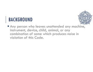 BACKGROUND
 Any person who leaves unattended any machine,
instrument, device, child, animal, or any
combination of same which produces noise in
violation of this Code.
 