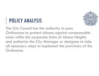 POLICY ANALYSIS
The City Council has the authority to pass
Ordinances to protect citizens against unreasonable
noise within the corporate limits of Alamo Heights
and authorize the City Manager or designee to take
all necessary steps to implement the provisions of the
Ordinance.
 
