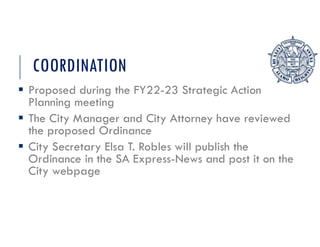 COORDINATION
 Proposed during the FY22-23 Strategic Action
Planning meeting
 The City Manager and City Attorney have reviewed
the proposed Ordinance
 City Secretary Elsa T. Robles will publish the
Ordinance in the SA Express-News and post it on the
City webpage
 