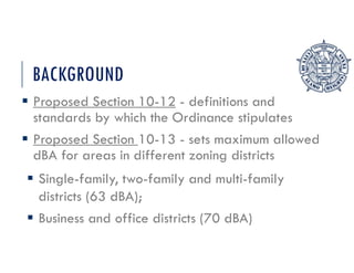 BACKGROUND
 Proposed Section 10-12 - definitions and
standards by which the Ordinance stipulates
 Proposed Section 10-13 - sets maximum allowed
dBA for areas in different zoning districts
 Single-family, two-family and multi-family
districts (63 dBA);
 Business and office districts (70 dBA)
 