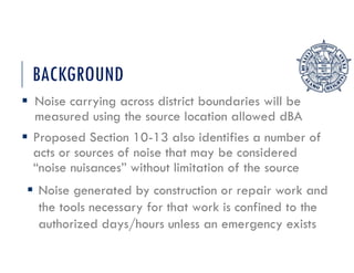 BACKGROUND
 Noise carrying across district boundaries will be
measured using the source location allowed dBA
 Proposed Section 10-13 also identifies a number of
acts or sources of noise that may be considered
“noise nuisances” without limitation of the source
 Noise generated by construction or repair work and
the tools necessary for that work is confined to the
authorized days/hours unless an emergency exists
 