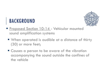 BACKGROUND
 Proposed Section 10-14 - Vehicular mounted
sound amplification systems
 When operated is audible at a distance of thirty
(30) or more feet;
 Causes a person to be aware of the vibration
accompanying the sound outside the confines of
the vehicle
 