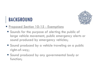BACKGROUND
 Proposed Section 10-15 - Exemptions
 Sounds for the purpose of alerting the public of
large vehicle movement, public emergency alerts or
sound produced by emergency vehicles;
 Sound produced by a vehicle traveling on a public
right-of-way;
 Sound produced by any governmental body or
function;
 