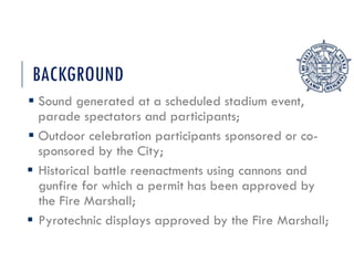 BACKGROUND
 Sound generated at a scheduled stadium event,
parade spectators and participants;
 Outdoor celebration participants sponsored or co-
sponsored by the City;
 Historical battle reenactments using cannons and
gunfire for which a permit has been approved by
the Fire Marshall;
 Pyrotechnic displays approved by the Fire Marshall;
 