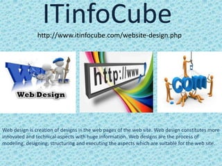 ITinfoCubehttp://www.itinfocube.com/website-design.php
Web design is creation of designs in the web pages of the web site. Web design constitutes more
innovated and technical aspects with huge information. Web designs are the process of
modeling, designing, structuring and executing the aspects which are suitable for the web site.
 