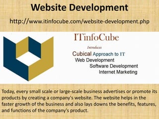 Website Development
http://www.itinfocube.com/website-development.php
Today, every small scale or large-scale business advertises or promote its
products by creating a company's website. The website helps in the
faster growth of the business and also lays downs the benefits, features,
and functions of the company's product.
 