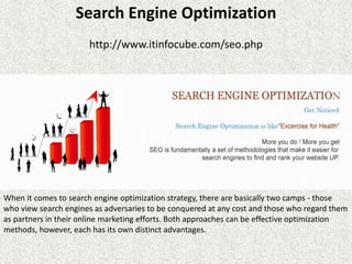 Search Engine Optimization
http://www.itinfocube.com/seo.php
When it comes to search engine optimization strategy, there are basically two camps - those
who view search engines as adversaries to be conquered at any cost and those who regard them
as partners in their online marketing efforts. Both approaches can be effective optimization
methods, however, each has its own distinct advantages.
 
