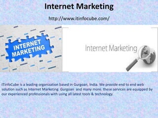 Internet Marketing
http://www.itinfocube.com/
ITinfoCube is a leading organization based in Gurgoan, India. We provide end to end web
solution such as Internet Marketing Gurgoan and many more. these services are equipped by
our experienced professionals with using all latest tools & technology.
 