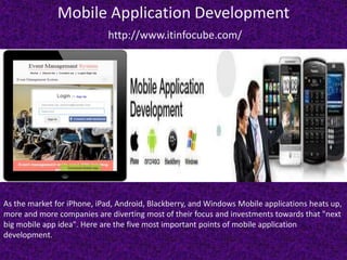Mobile Application Development
http://www.itinfocube.com/
As the market for iPhone, iPad, Android, Blackberry, and Windows Mobile applications heats up,
more and more companies are diverting most of their focus and investments towards that "next
big mobile app idea". Here are the five most important points of mobile application
development.
 