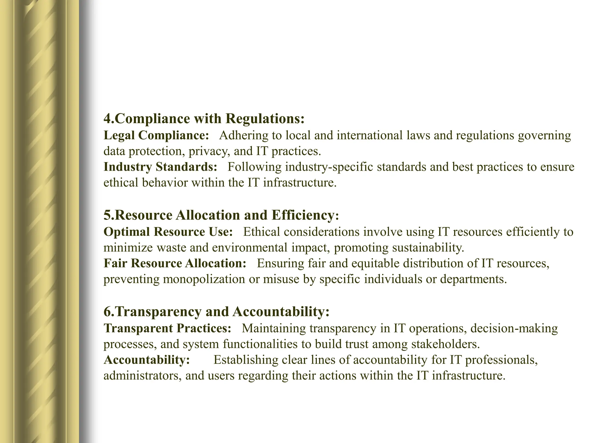 4.Compliance with Regulations:
Legal Compliance: Adhering to local and international laws and regulations governing
data protection, privacy, and IT practices.
Industry Standards: Following industry-specific standards and best practices to ensure
ethical behavior within the IT infrastructure.​
5.Resource Allocation and Efficiency:
Optimal Resource Use: Ethical considerations involve using IT resources efficiently to
minimize waste and environmental impact, promoting sustainability.​
Fair Resource Allocation: Ensuring fair and equitable distribution of IT resources,
preventing monopolization or misuse by specific individuals or departments.​
6.Transparency and Accountability:
Transparent Practices: Maintaining transparency in IT operations, decision-making
processes, and system functionalities to build trust among stakeholders.​
Accountability: Establishing clear lines of accountability for IT professionals,
administrators, and users regarding their actions within the IT infrastructure.​
 