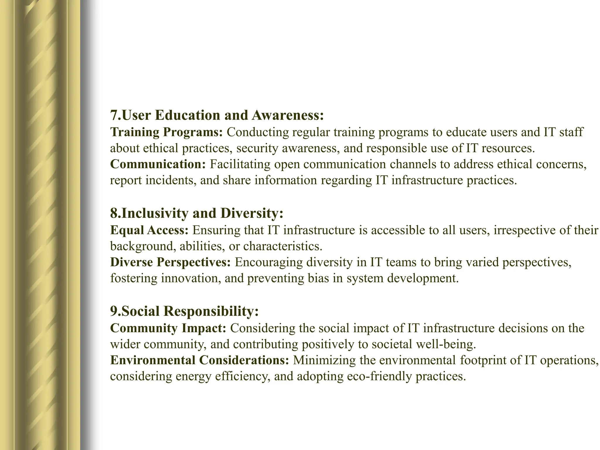 7.User Education and Awareness:
Training Programs: Conducting regular training programs to educate users and IT staff
about ethical practices, security awareness, and responsible use of IT resources.​
Communication: Facilitating open communication channels to address ethical concerns,
report incidents, and share information regarding IT infrastructure practices.​
8.Inclusivity and Diversity:
Equal Access: Ensuring that IT infrastructure is accessible to all users, irrespective of their
background, abilities, or characteristics.​
Diverse Perspectives: Encouraging diversity in IT teams to bring varied perspectives,
fostering innovation, and preventing bias in system development.​
9.Social Responsibility:
Community Impact: Considering the social impact of IT infrastructure decisions on the
wider community, and contributing positively to societal well-being.​
Environmental Considerations: Minimizing the environmental footprint of IT operations,
considering energy efficiency, and adopting eco-friendly practices.​
 