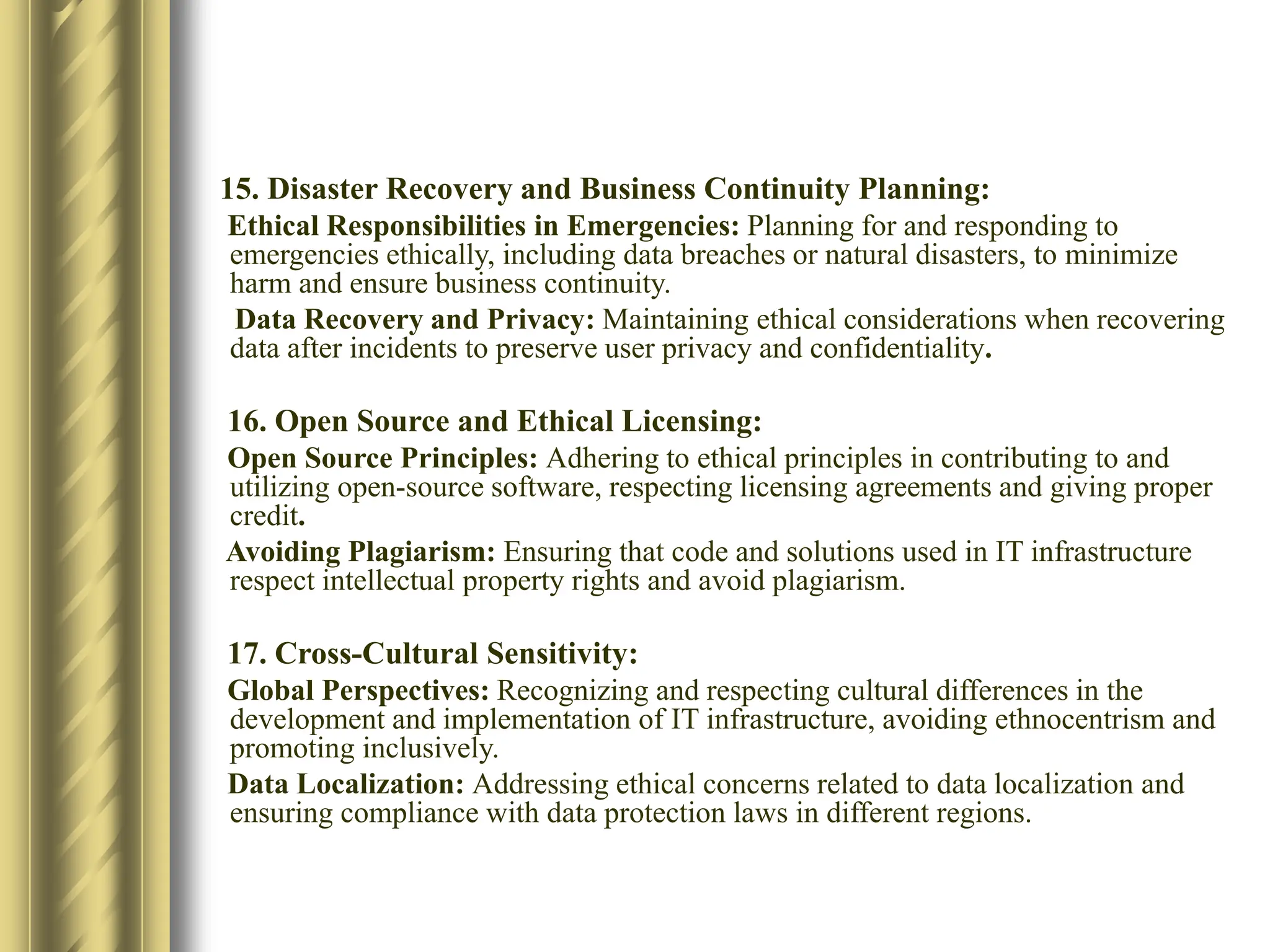 15. Disaster Recovery and Business Continuity Planning:​
Ethical Responsibilities in Emergencies: Planning for and responding to
emergencies ethically, including data breaches or natural disasters, to minimize
harm and ensure business continuity.​
Data Recovery and Privacy: Maintaining ethical considerations when recovering
data after incidents to preserve user privacy and confidentiality.​
16. Open Source and Ethical Licensing:​
Open Source Principles: Adhering to ethical principles in contributing to and
utilizing open-source software, respecting licensing agreements and giving proper
credit.​
Avoiding Plagiarism: Ensuring that code and solutions used in IT infrastructure
respect intellectual property rights and avoid plagiarism.
17. Cross-Cultural Sensitivity:​
Global Perspectives: Recognizing and respecting cultural differences in the
development and implementation of IT infrastructure, avoiding ethnocentrism and
promoting inclusively.​
Data Localization: Addressing ethical concerns related to data localization and
ensuring compliance with data protection laws in different regions.​
 