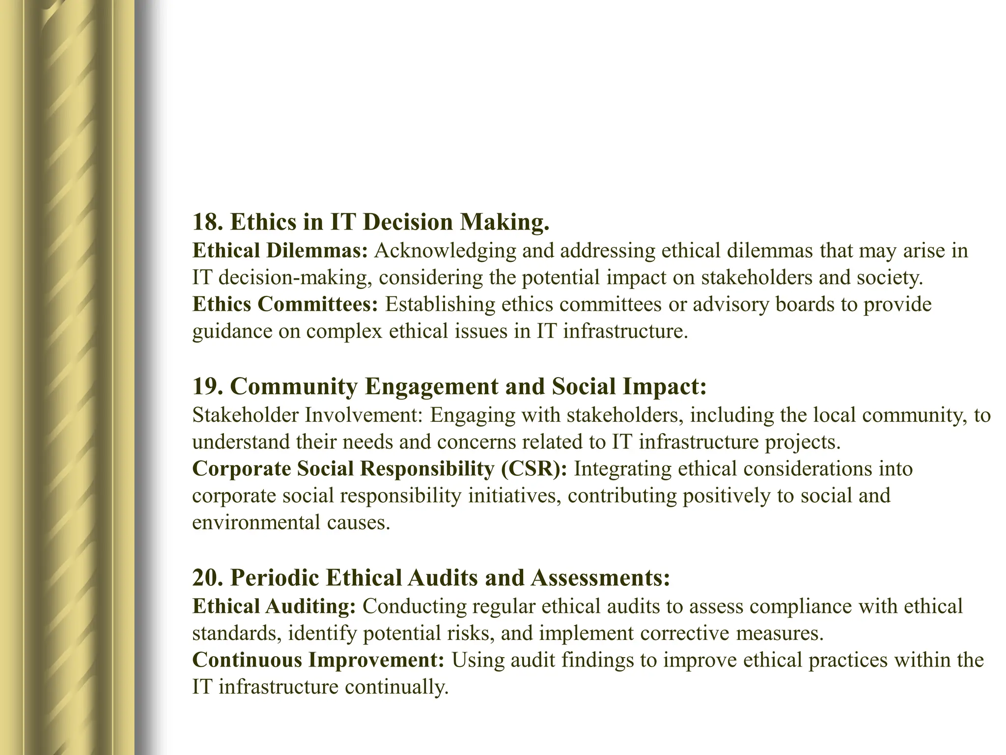 18. Ethics in IT Decision Making.
Ethical Dilemmas: Acknowledging and addressing ethical dilemmas that may arise in
IT decision-making, considering the potential impact on stakeholders and society.​
Ethics Committees: Establishing ethics committees or advisory boards to provide
guidance on complex ethical issues in IT infrastructure.​
19. Community Engagement and Social Impact:​
Stakeholder Involvement: Engaging with stakeholders, including the local community, to
understand their needs and concerns related to IT infrastructure projects.​
Corporate Social Responsibility (CSR): Integrating ethical considerations into
corporate social responsibility initiatives, contributing positively to social and
environmental causes.​
20. Periodic Ethical Audits and Assessments:​
Ethical Auditing: Conducting regular ethical audits to assess compliance with ethical
standards, identify potential risks, and implement corrective measures.​
Continuous Improvement: Using audit findings to improve ethical practices within the
IT infrastructure continually.​
 