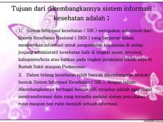 Tujuan dari dikembangkannya sistem informasi
kesehatan adalah :
1. Sistem informasi kesehatan ( SIK ) merupakan subsistem dari
Sistem Kesehatan Nasional ( SKN ) yang berperan dalam
memberikan informasi untuk pengambilan keputusan di setiap
jenjang adminisratif kesehatan baik di tingkat pusat, provinsi,
kabupaten/kota atau bahkan pada tingkat pelaksana teknis seperti
Rumah Sakit ataupun Puskesmas.
2. Dalam bidang kesehatan telah banyak dikembangkan bentuk-
bentuk Sistem Informasi Kesehatan ( SIK ), dengan tujuan
dikembangkannya berbagai bentuk SIK tersebut adalah agar dapat
mentransformasi data yang tersedia melalui sistem pencatatan
rutin maupun non rutin menjadi sebuah informasi.
 