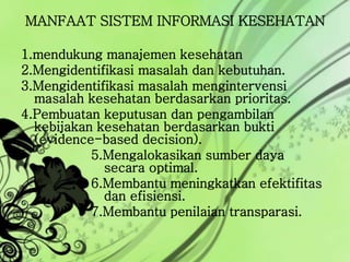 MANFAAT SISTEM INFORMASI KESEHATAN
1.mendukung manajemen kesehatan
2.Mengidentifikasi masalah dan kebutuhan.
3.Mengidentifikasi masalah mengintervensi
masalah kesehatan berdasarkan prioritas.
4.Pembuatan keputusan dan pengambilan
kebijakan kesehatan berdasarkan bukti
(evidence-based decision).
5.Mengalokasikan sumber daya
secara optimal.
6.Membantu meningkatkan efektifitas
dan efisiensi.
7.Membantu penilaian transparasi.
 