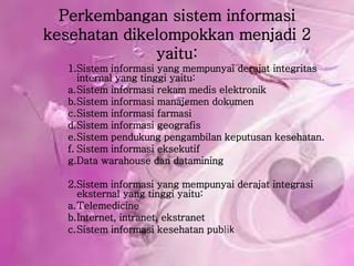 Perkembangan sistem informasi
kesehatan dikelompokkan menjadi 2
yaitu:
1.Sistem informasi yang mempunyai derajat integritas
internal yang tinggi yaitu:
a.Sistem informasi rekam medis elektronik
b.Sistem informasi manajemen dokumen
c.Sistem informasi farmasi
d.Sistem informasi geografis
e.Sistem pendukung pengambilan keputusan kesehatan.
f. Sistem informasi eksekutif
g.Data warahouse dan datamining
2.Sistem informasi yang mempunyai derajat integrasi
eksternal yang tinggi yaitu:
a.Telemedicine
b.Internet, intranet, ekstranet
c.Sistem informasi kesehatan publik
 