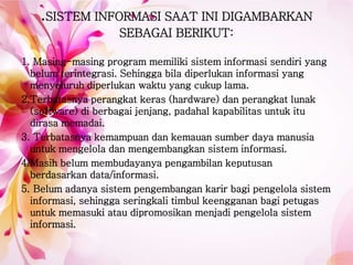 .SISTEM INFORMASI SAAT INI DIGAMBARKAN
SEBAGAI BERIKUT:
1. Masing-masing program memiliki sistem informasi sendiri yang
belum terintegrasi. Sehingga bila diperlukan informasi yang
menyeluruh diperlukan waktu yang cukup lama.
2.Terbatasnya perangkat keras (hardware) dan perangkat lunak
(software) di berbagai jenjang, padahal kapabilitas untuk itu
dirasa memadai.
3. Terbatasnya kemampuan dan kemauan sumber daya manusia
untuk mengelola dan mengembangkan sistem informasi.
4.Masih belum membudayanya pengambilan keputusan
berdasarkan data/informasi.
5. Belum adanya sistem pengembangan karir bagi pengelola sistem
informasi, sehingga seringkali timbul keengganan bagi petugas
untuk memasuki atau dipromosikan menjadi pengelola sistem
informasi.
 