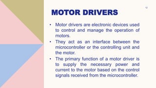 MOTOR DRIVERS
• Motor drivers are electronic devices used
to control and manage the operation of
motors.
• They act as an interface between the
microcontroller or the controlling unit and
the motor.
• The primary function of a motor driver is
to supply the necessary power and
current to the motor based on the control
signals received from the microcontroller.
W
12
 