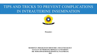TIPS AND TRICKS TO PREVENT COMPLICATIONS
IN INTRAUTERINE INSEMINATION
Presenter:
RESIDENCY PROGRAM OF OBSTETRIC AND GYNECOLOGY
FACULTY OF MEDICINE SRIWIJAYA UNIVERSITY
DR. MOHAMMAD HOESIN HOSPITAL PALEMBANG
2023
 