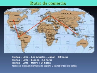Rutas de comercio  Iquitos – Lima – Los Ángeles – Japón  : 60 horas Iquitos – Lima – Europa  : 50 horas Iquitos – Lima – Miami  : 24 horas Nota: se incluyen tiempos de espera y transbordos de carga 